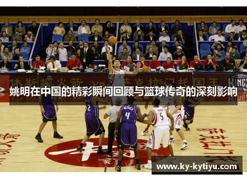 姚明在中国的精彩瞬间回顾与篮球传奇的深刻影响